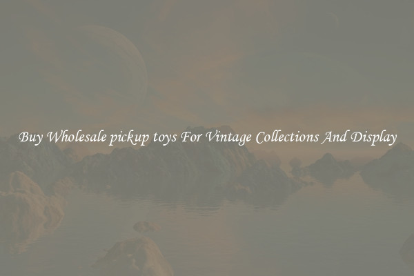 Buy Wholesale pickup toys For Vintage Collections And Display