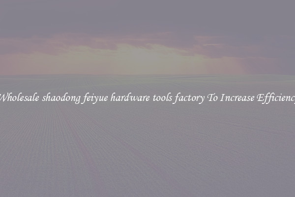 Wholesale shaodong feiyue hardware tools factory To Increase Efficiency