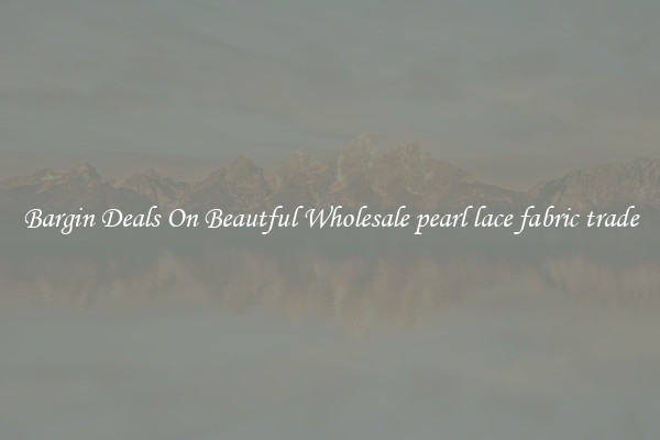 Bargin Deals On Beautful Wholesale pearl lace fabric trade